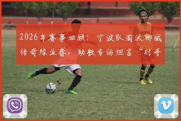 2026年赛事回顾:宁波队淘汰聊城传奇绿业春,助教专访坦言“对手值得我们重视与尊重”