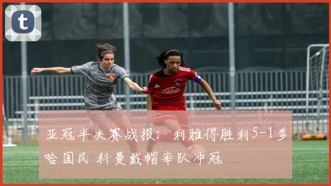 亚冠半决赛战报：利雅得胜利5-1多哈国民 科曼戴帽率队冲冠