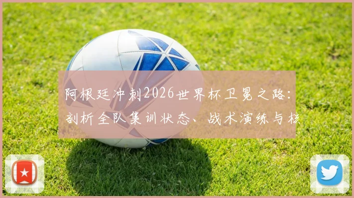 阿根廷冲刺2026世界杯卫冕之路：剖析全队集训状态、战术演练与核心球员备战详情