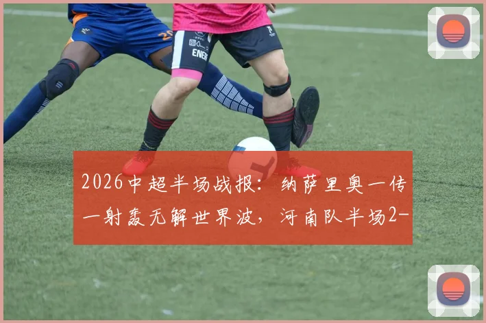 2026中超半场战报:纳萨里奥一传一射轰无解世界波,河南队半场2-0领先青岛海牛