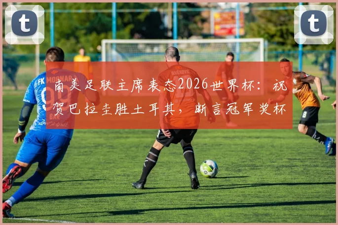 南美足联主席表态2026世界杯：祝贺巴拉圭胜土耳其，断言冠军奖杯必须留在南美赛区