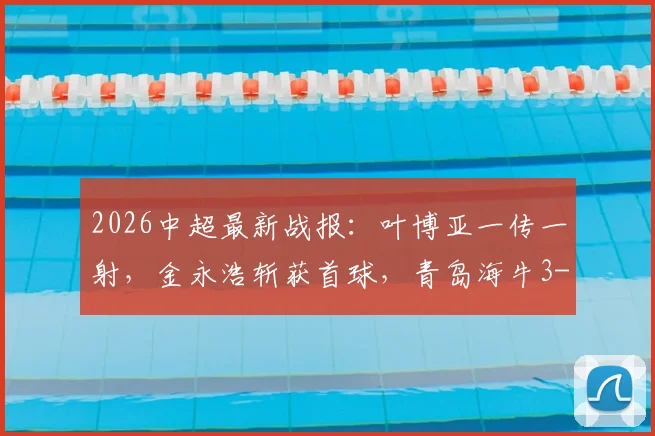 2026中超最新战报:叶博亚一传一射,金永浩斩获首球,青岛海牛3-1力克武汉三镇,赛后积分榜有何变化?
