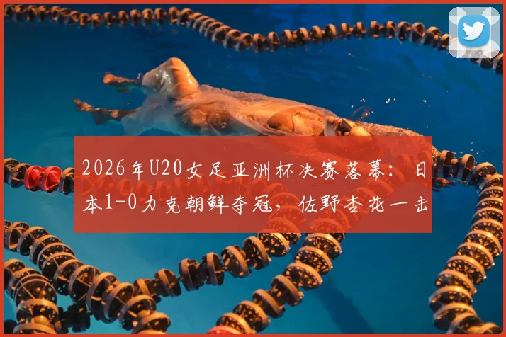 2026年U20女足亚洲杯决赛落幕:日本1-0力克朝鲜夺冠,佐野杏花一击制胜,附夺冠阵容解读